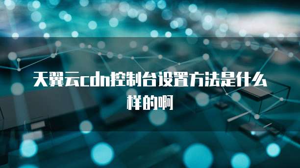 天翼云cdn控制台设置方法是什么样的啊