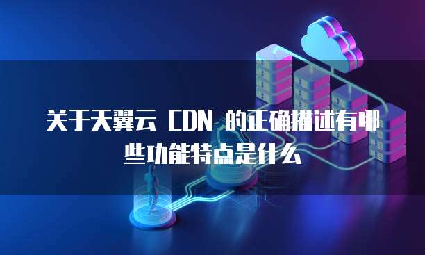 关于天翼云 CDN 的正确描述有哪些功能特点是什么