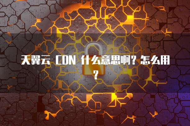 天翼云 CDN 什么意思啊?怎么用?