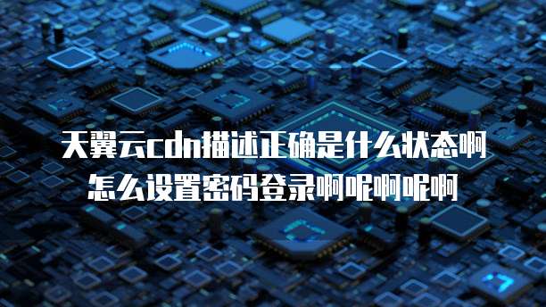 天翼云cdn描述正确是什么状态啊怎么设置密码登录啊呢啊呢啊