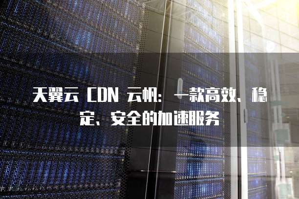 天翼云 CDN 云帆:一款高效、稳定、安全的加速服务