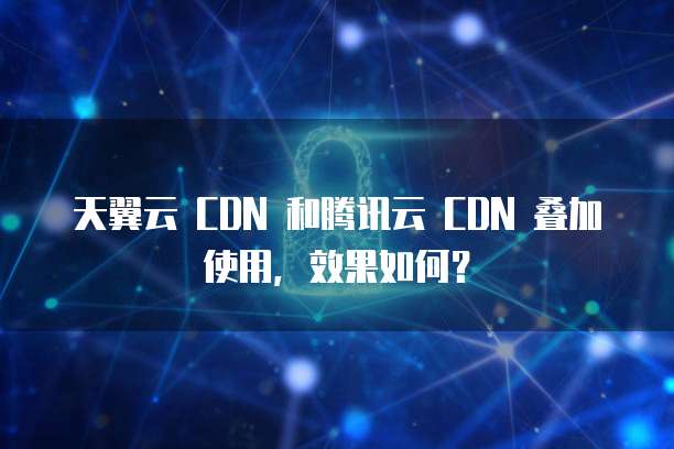 天翼云 CDN 和腾讯云 CDN 叠加使用,效果如何?