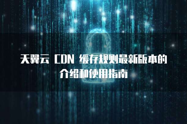 天翼云 CDN 缓存规则最新版本的介绍和使用指南