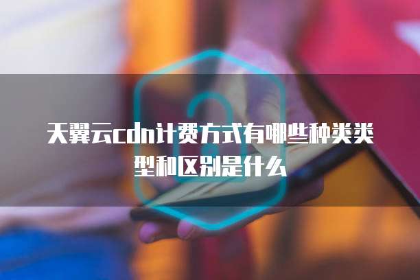 天翼云cdn计费方式有哪些种类类型和区别是什么