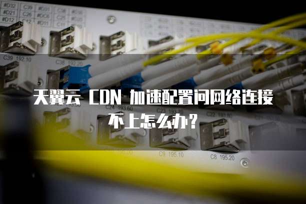 天翼云 CDN 加速配置问网络连接不上怎么办？