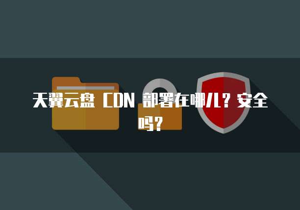 天翼云盘 CDN 部署在哪儿?安全吗?
