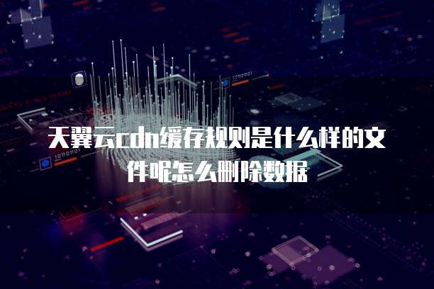 天翼云cdn缓存规则是什么样的文件呢怎么删除数据
