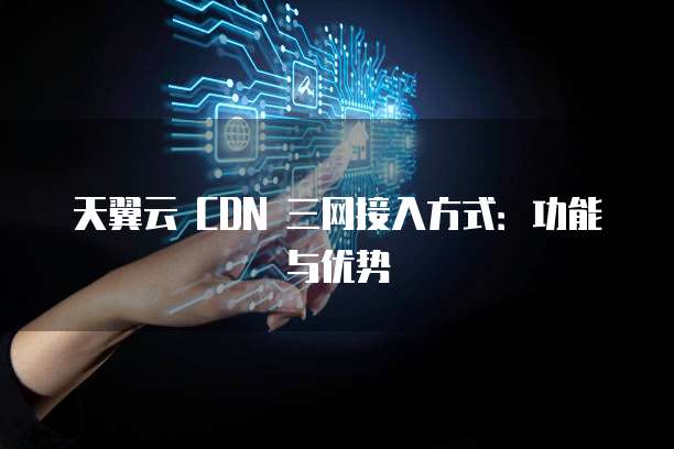 天翼云 CDN 三网接入方式：功能与优势