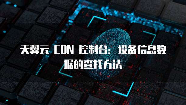天翼云 CDN 控制台:设备信息数据的查找方法