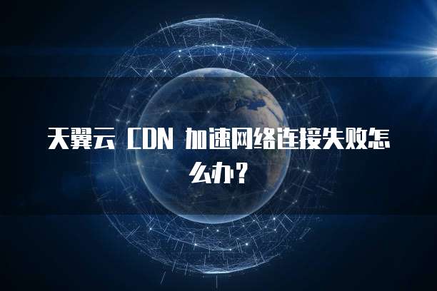 天翼云 CDN 加速网络连接失败怎么办？