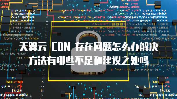 天翼云 CDN 存在问题怎么办解决方法有哪些不足和建议之处吗