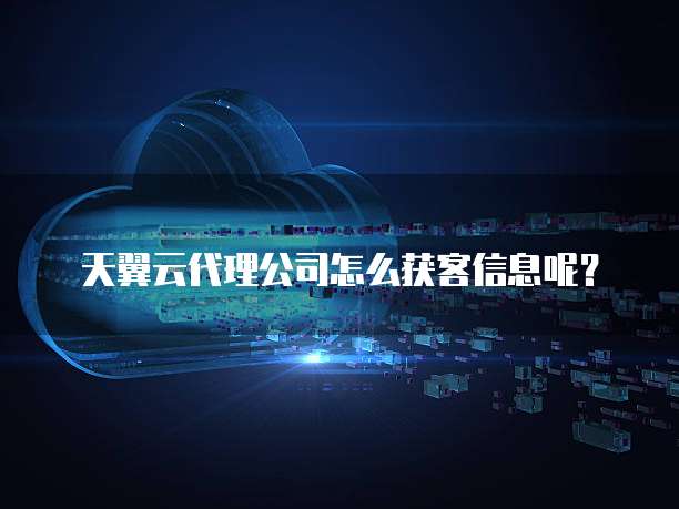 天翼云代理公司怎么获客信息呢?