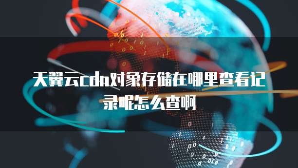 天翼云cdn对象存储在哪里查看记录呢怎么查啊