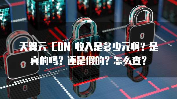 天翼云 CDN 收入是多少元啊?是真的吗?还是假的?怎么查?