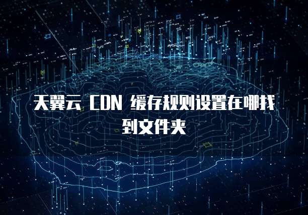天翼云 CDN 缓存规则设置在哪找到文件夹