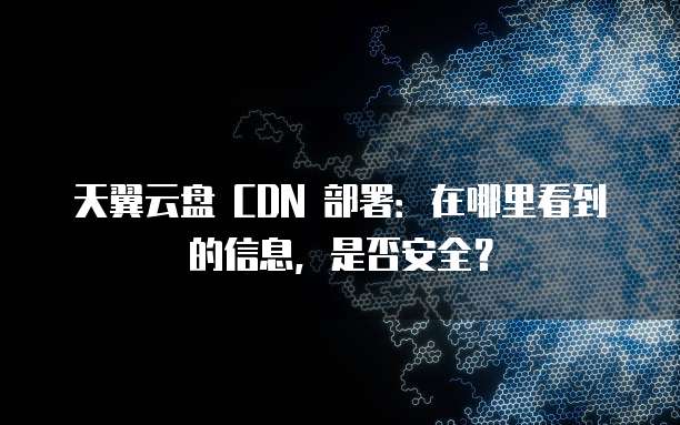 天翼云盘 CDN 部署:在哪里看到的信息,是否安全?