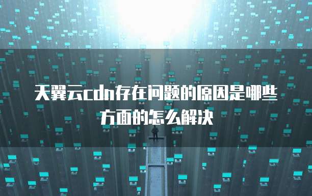 天翼云cdn存在问题的原因是哪些方面的怎么解决