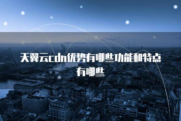 天翼云cdn优势有哪些功能和特点有哪些