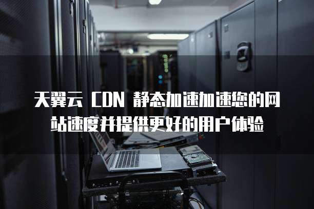 天翼云 CDN 静态加速加速您的网站速度并提供更好的用户体验