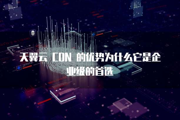 天翼云 CDN 的优势为什么它是企业级的首选