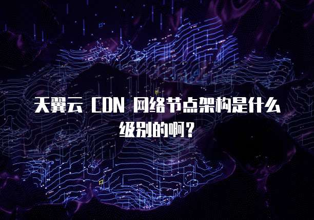 天翼云 CDN 网络节点架构是什么级别的啊?