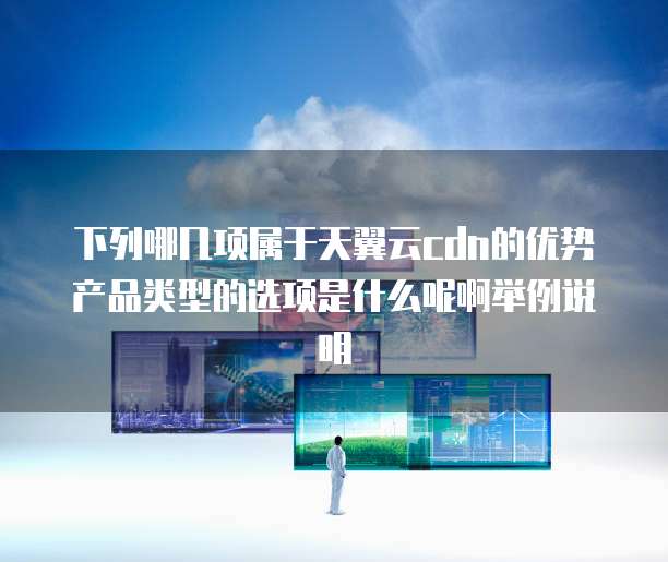 下列哪几项属于天翼云cdn的优势产品类型的选项是什么呢啊举例说明