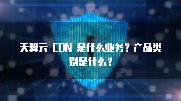 天翼云 CDN 是什么业务?产品类别是什么?