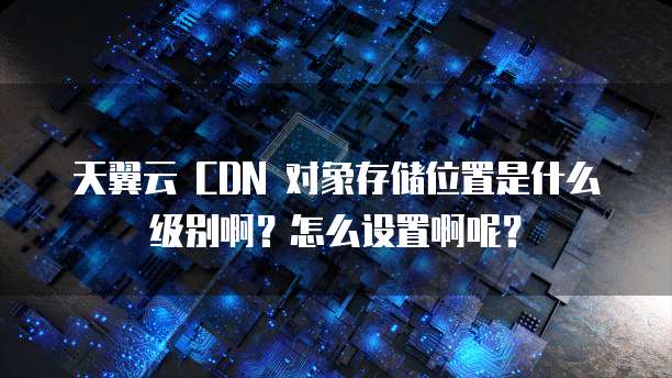 天翼云 CDN 对象存储位置是什么级别啊?怎么设置啊呢?