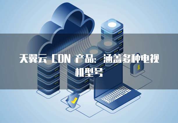 天翼云 CDN 产品:涵盖多种电视机型号