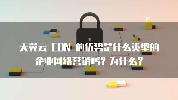 天翼云 CDN 的优势是什么类型的企业网络营销吗？为什么？