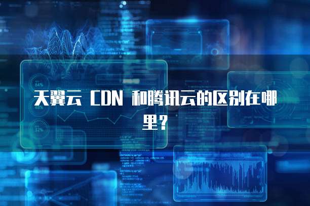 天翼云 CDN 和腾讯云的区别在哪里?