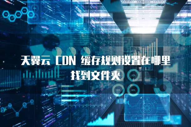 天翼云 CDN 缓存规则设置在哪里找到文件夹