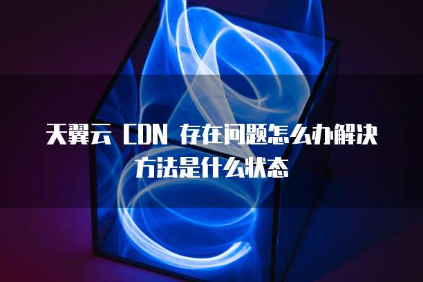 天翼云 CDN 存在问题怎么办解决方法是什么状态
