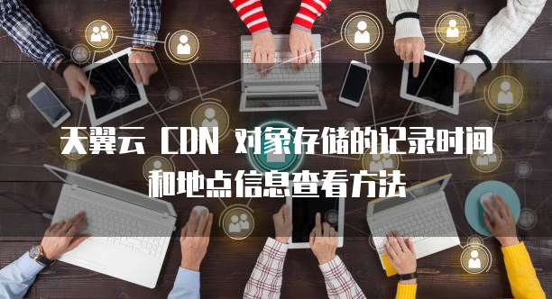 天翼云 CDN 对象存储的记录时间和地点信息查看方法