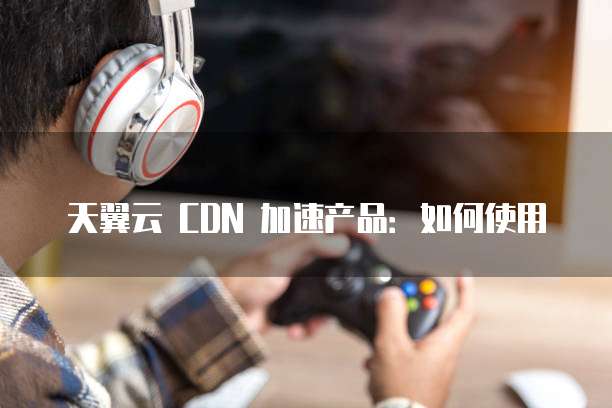 天翼云 CDN 加速产品:如何使用