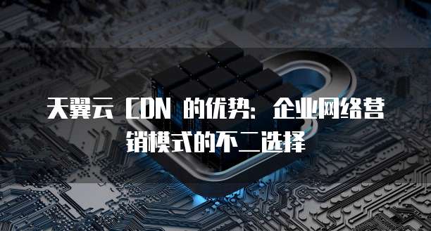 天翼云 CDN 的优势:企业网络营销模式的不二选择
