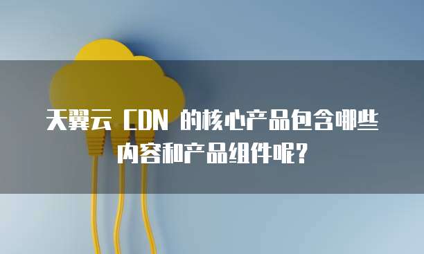 天翼云 CDN 的核心产品包含哪些内容和产品组件呢?