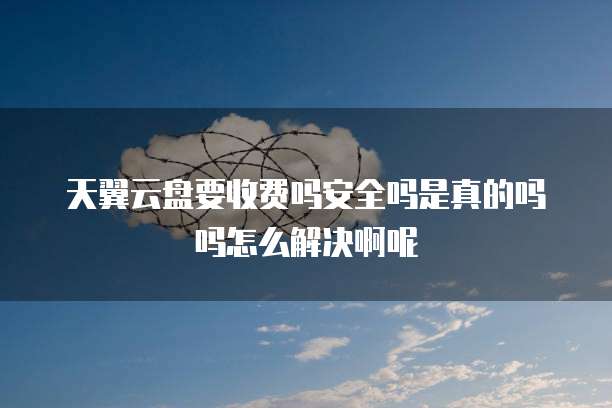 天翼云盘要收费吗安全吗是真的吗吗怎么解决啊呢