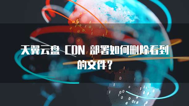 天翼云盘 CDN 部署如何删除看到的文件？