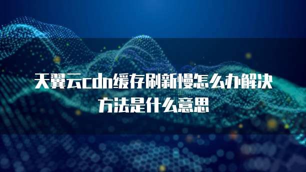天翼云cdn缓存刷新慢怎么办解决方法是什么意思