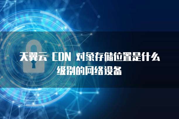 天翼云 CDN 对象存储位置是什么级别的网络设备