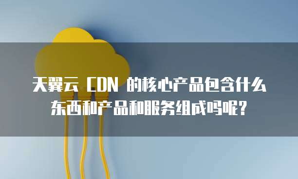 天翼云 CDN 的核心产品包含什么东西和产品和服务组成吗呢?