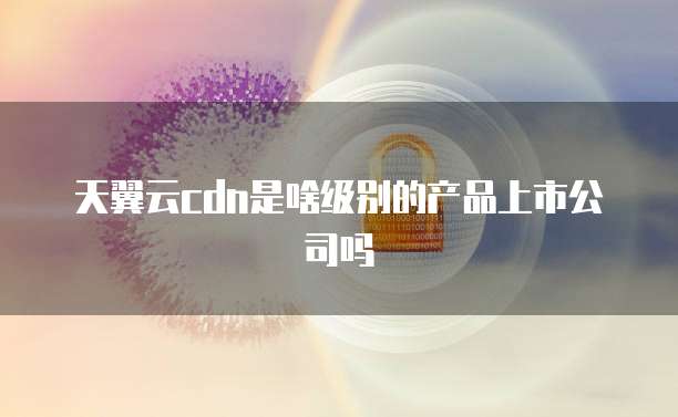 天翼云cdn是啥级别的产品上市公司吗