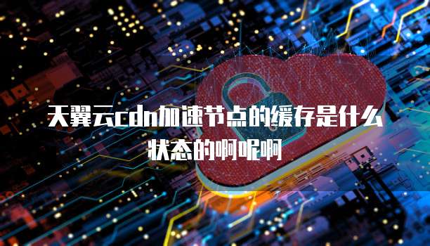 天翼云cdn加速节点的缓存是什么状态的啊呢啊