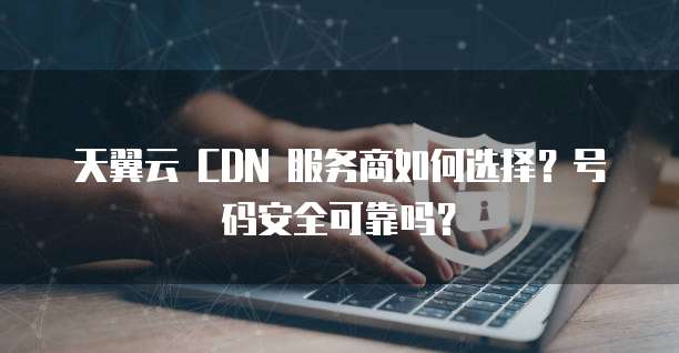 天翼云 CDN 服务商如何选择？号码安全可靠吗？