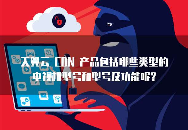 天翼云 CDN 产品包括哪些类型的电视机型号和型号及功能呢?