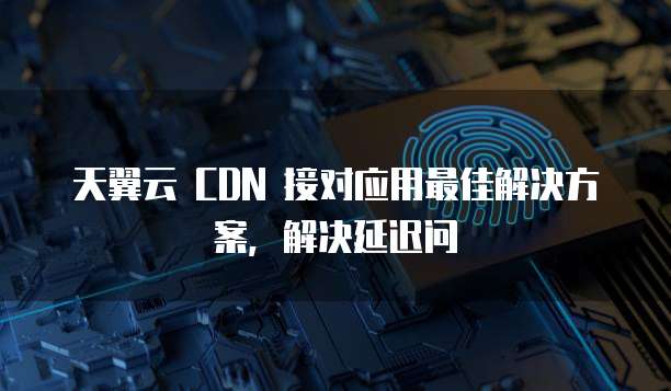 天翼云 CDN 接对应用最佳解决方案,解决延迟问
