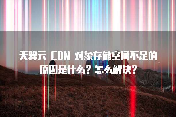天翼云 CDN 对象存储空间不足的原因是什么?怎么解决?