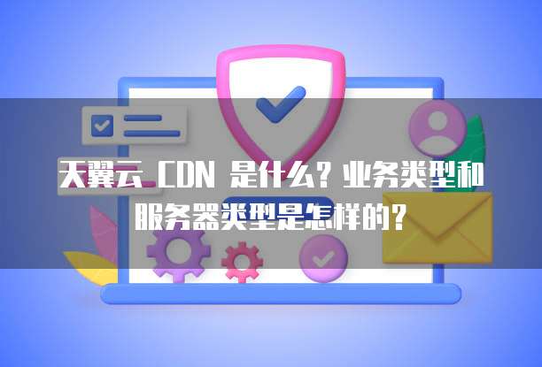天翼云 CDN 是什么？业务类型和服务器类型是怎样的？