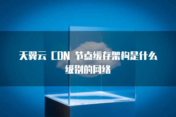 天翼云 CDN 节点缓存架构是什么级别的网络